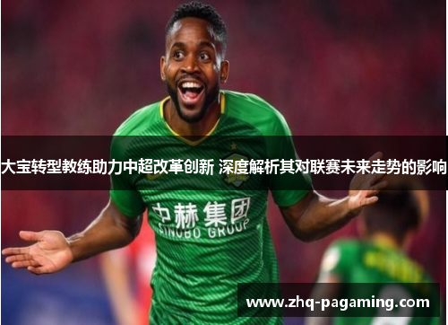 大宝转型教练助力中超改革创新 深度解析其对联赛未来走势的影响