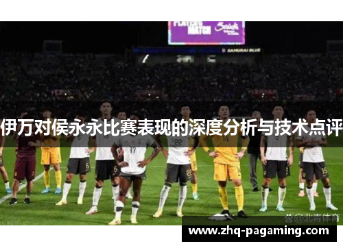 伊万对侯永永比赛表现的深度分析与技术点评