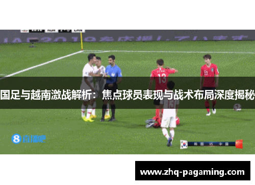 国足与越南激战解析：焦点球员表现与战术布局深度揭秘