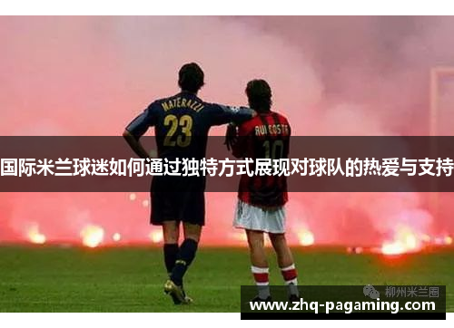国际米兰球迷如何通过独特方式展现对球队的热爱与支持