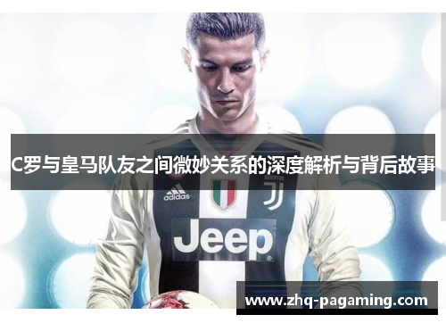 C罗与皇马队友之间微妙关系的深度解析与背后故事