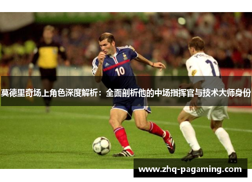 莫德里奇场上角色深度解析：全面剖析他的中场指挥官与技术大师身份