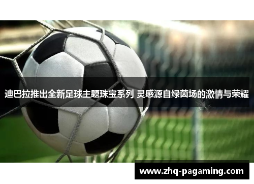 迪巴拉推出全新足球主题珠宝系列 灵感源自绿茵场的激情与荣耀