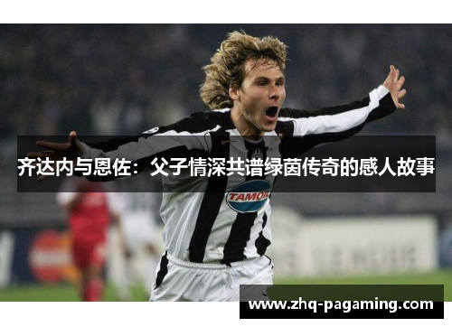 齐达内与恩佐：父子情深共谱绿茵传奇的感人故事