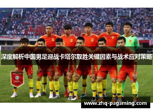 深度解析中国男足迎战卡塔尔取胜关键因素与战术应对策略