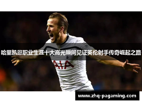 哈里凯恩职业生涯十大高光瞬间见证英伦射手传奇崛起之路