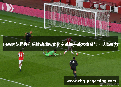 阿森纳英超失利后推动球队文化变革提升战术体系与团队凝聚力