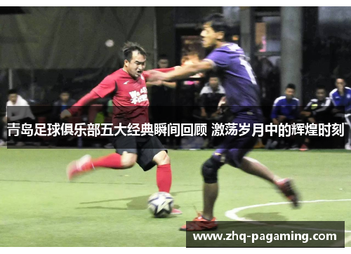 青岛足球俱乐部五大经典瞬间回顾 激荡岁月中的辉煌时刻