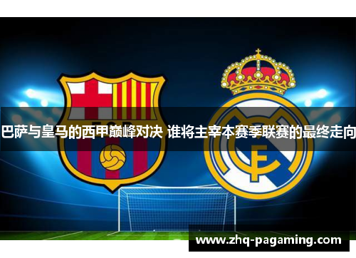 巴萨与皇马的西甲巅峰对决 谁将主宰本赛季联赛的最终走向