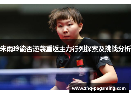 朱雨玲能否逆袭重返主力行列探索及挑战分析 朱雨玲能否逆袭重返主力行列探索及挑战分析
