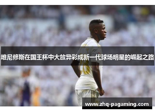 维尼修斯在国王杯中大放异彩成新一代球场明星的崛起之路 维尼修斯在国王杯中大放异彩成新一代球场明星的崛起之路
